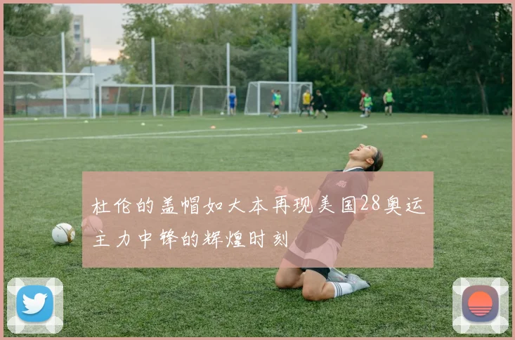 杜伦的盖帽如大本再现美国28奥运主力中锋的辉煌时刻